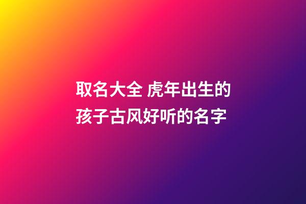 取名大全 虎年出生的孩子古风好听的名字